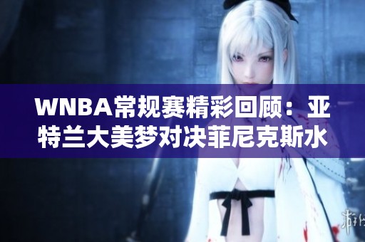 WNBA常规赛精彩回顾：亚特兰大美梦对决菲尼克斯水星的精彩比赛解析