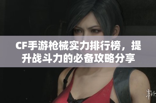 CF手游枪械实力排行榜，提升战斗力的必备攻略分享