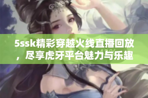 5ssk精彩穿越火线直播回放，尽享虎牙平台魅力与乐趣