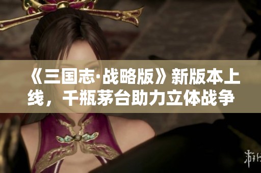 《三国志·战略版》新版本上线，千瓶茅台助力立体战争盛宴