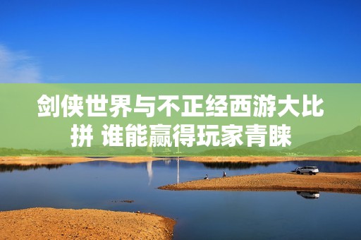 剑侠世界与不正经西游大比拼 谁能赢得玩家青睐