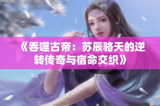 《吞噬古帝：苏辰骆天的逆转传奇与宿命交织》