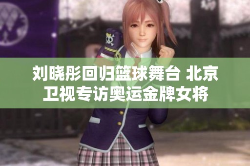 刘晓彤回归篮球舞台 北京卫视专访奥运金牌女将
