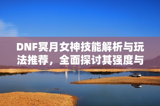 DNF冥月女神技能解析与玩法推荐，全面探讨其强度与特点