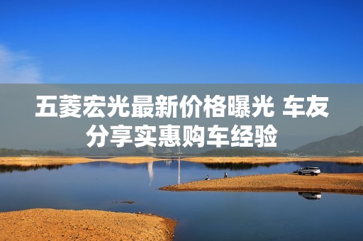 五菱宏光最新价格曝光 车友分享实惠购车经验