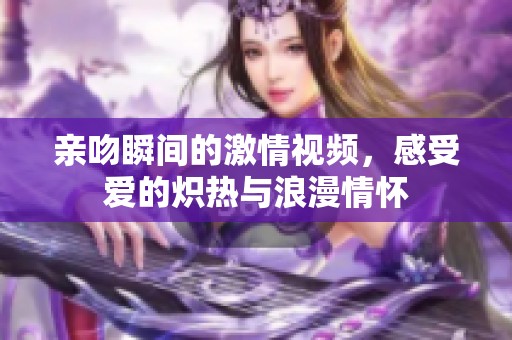 亲吻瞬间的激情视频，感受爱的炽热与浪漫情怀