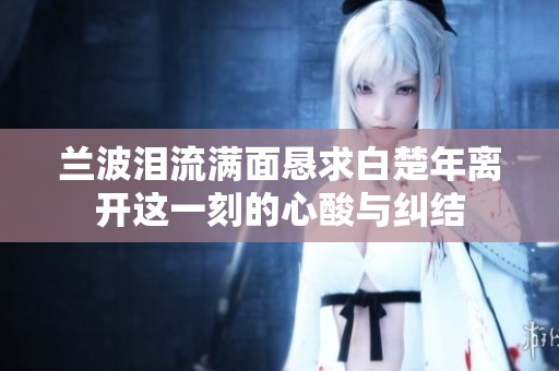 兰波泪流满面恳求白楚年离开这一刻的心酸与纠结