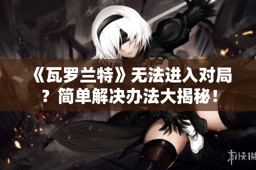 《瓦罗兰特》无法进入对局？简单解决办法大揭秘！