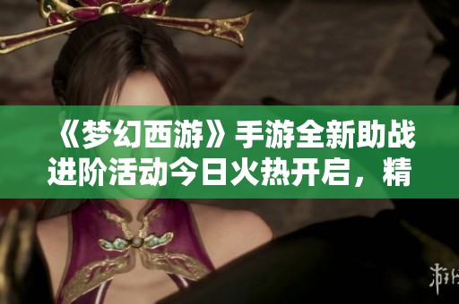 《梦幻西游》手游全新助战进阶活动今日火热开启，精彩不容错过!