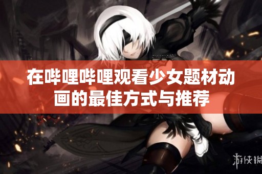 在哔哩哔哩观看少女题材动画的最佳方式与推荐