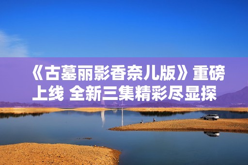 《古墓丽影香奈儿版》重磅上线 全新三集精彩尽显探险魅力