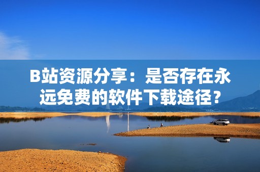 B站资源分享：是否存在永远免费的软件下载途径？