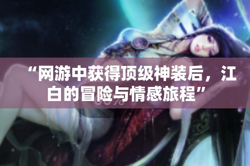 “网游中获得顶级神装后，江白的冒险与情感旅程”