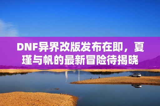 DNF异界改版发布在即，夏瑾与帆的最新冒险待揭晓