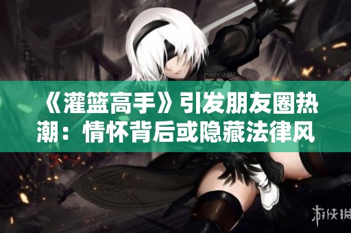 《灌篮高手》引发朋友圈热潮：情怀背后或隐藏法律风险