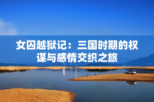 女囚越狱记：三国时期的权谋与感情交织之旅