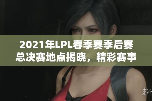 2021年LPL春季赛季后赛总决赛地点揭晓，精彩赛事即将开启