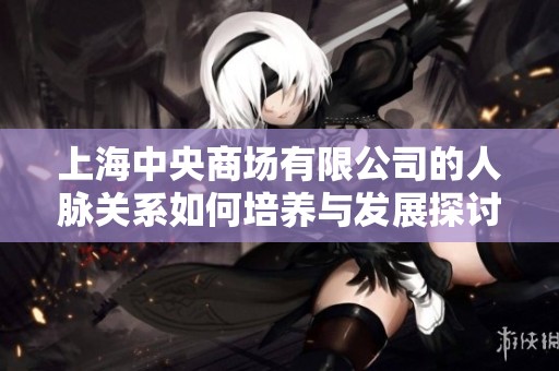 上海中央商场有限公司的人脉关系如何培养与发展探讨