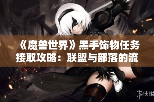《魔兽世界》黑手饰物任务接取攻略：联盟与部落的流程差异解析