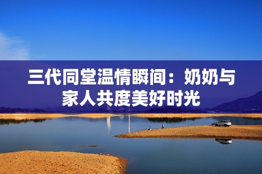 三代同堂温情瞬间：奶奶与家人共度美好时光