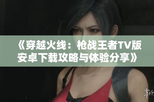 《穿越火线：枪战王者TV版安卓下载攻略与体验分享》