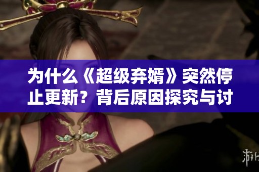 为什么《超级弃婿》突然停止更新？背后原因探究与讨论