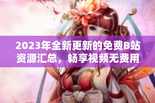 2023年全新更新的免费B站资源汇总，畅享视频无费用