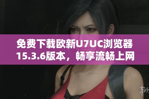 免费下载欧新U7UC浏览器15.3.6版本，畅享流畅上网体验