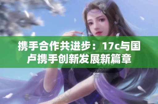携手合作共进步：17c与国卢携手创新发展新篇章