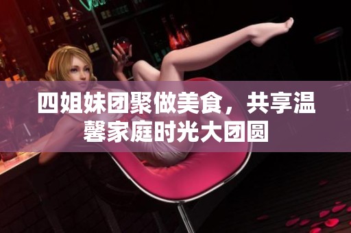 四姐妹团聚做美食，共享温馨家庭时光大团圆