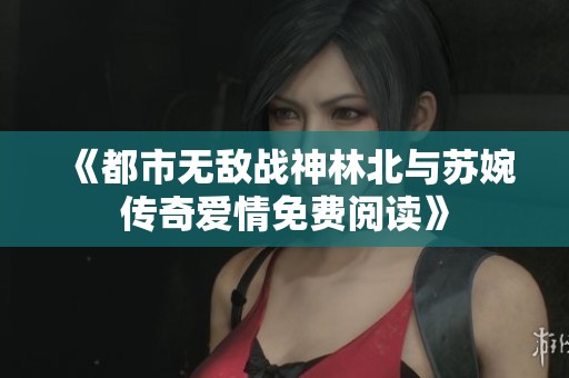 《都市无敌战神林北与苏婉传奇爱情免费阅读》