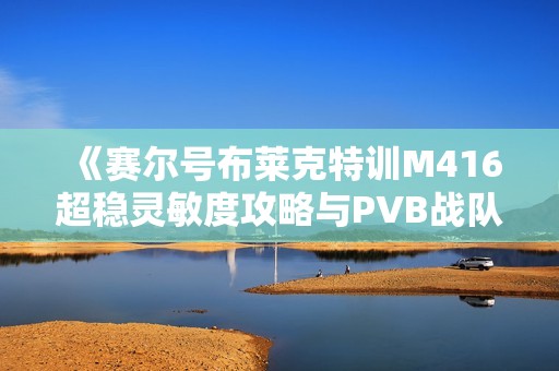 《赛尔号布莱克特训M416超稳灵敏度攻略与PVB战队伊苏6按键解析》