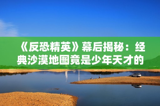 《反恐精英》幕后揭秘：经典沙漠地图竟是少年天才的创作