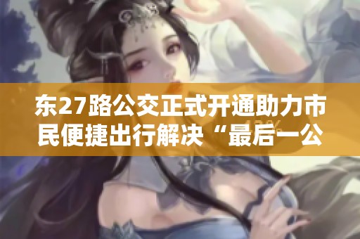 东27路公交正式开通助力市民便捷出行解决“最后一公里”问题