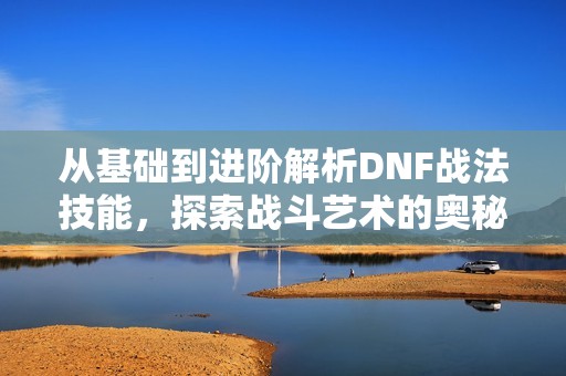 从基础到进阶解析DNF战法技能，探索战斗艺术的奥秘