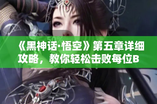 《黑神话·悟空》第五章详细攻略，教你轻松击败每位BOSS的方法与技巧