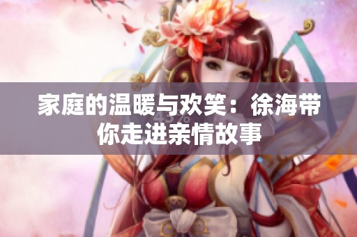家庭的温暖与欢笑：徐海带你走进亲情故事