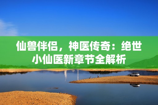 仙兽伴侣，神医传奇：绝世小仙医新章节全解析