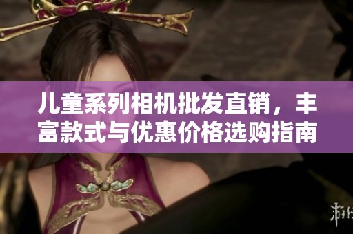儿童系列相机批发直销，丰富款式与优惠价格选购指南