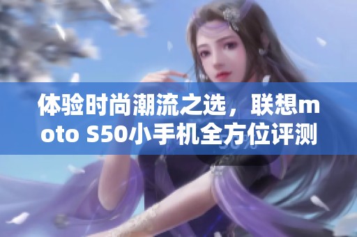体验时尚潮流之选，联想moto S50小手机全方位评测分享