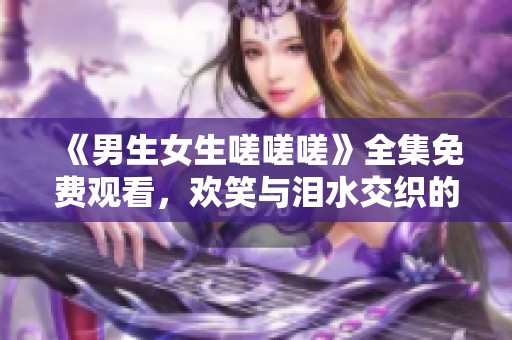 《男生女生嗟嗟嗟》全集免费观看，欢笑与泪水交织的青春故事
