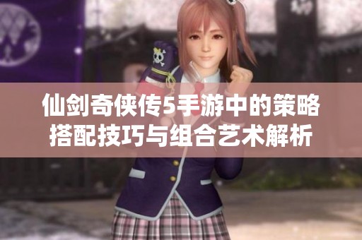 仙剑奇侠传5手游中的策略搭配技巧与组合艺术解析