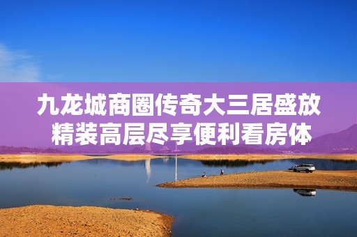 九龙城商圈传奇大三居盛放 精装高层尽享便利看房体验