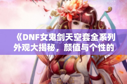《DNF女鬼剑天空套全系列外观大揭秘，颜值与个性的完美结合》
