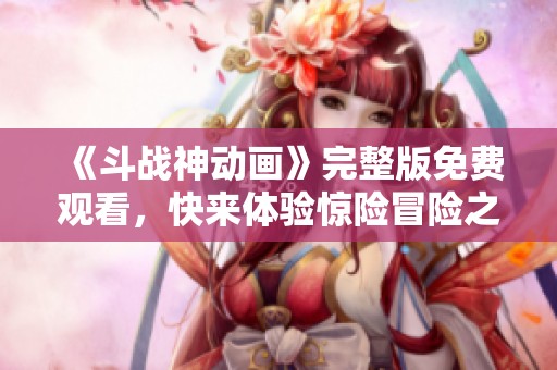 《斗战神动画》完整版免费观看，快来体验惊险冒险之旅