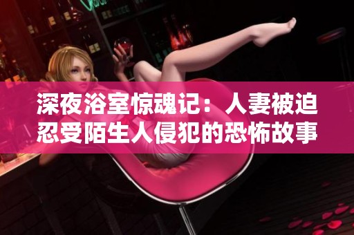 深夜浴室惊魂记：人妻被迫忍受陌生人侵犯的恐怖故事