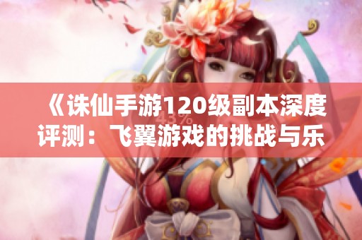 《诛仙手游120级副本深度评测：飞翼游戏的挑战与乐趣》