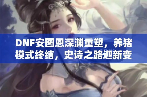 DNF安图恩深渊重塑，养猪模式终结，史诗之路迎新变革