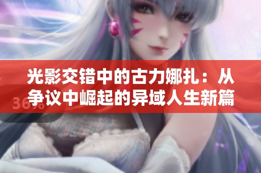 光影交错中的古力娜扎：从争议中崛起的异域人生新篇章