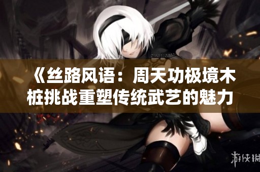 《丝路风语：周天功极境木桩挑战重塑传统武艺的魅力》